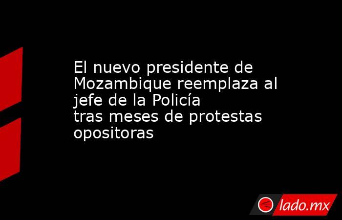 El nuevo presidente de Mozambique reemplaza al jefe de la Policía tras meses de protestas opositoras. Noticias en tiempo real