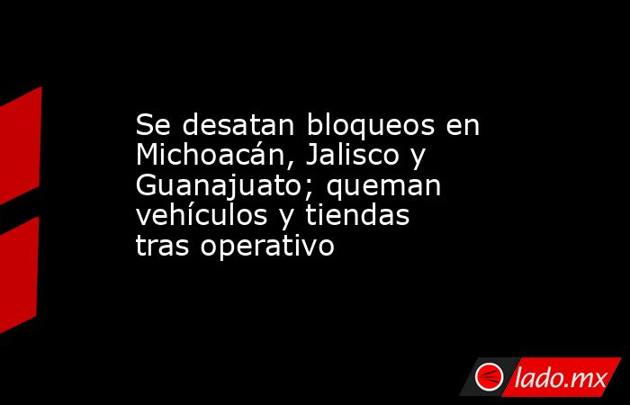 Se desatan bloqueos en Michoacán, Jalisco y Guanajuato; queman vehículos y tiendas tras operativo. Noticias en tiempo real