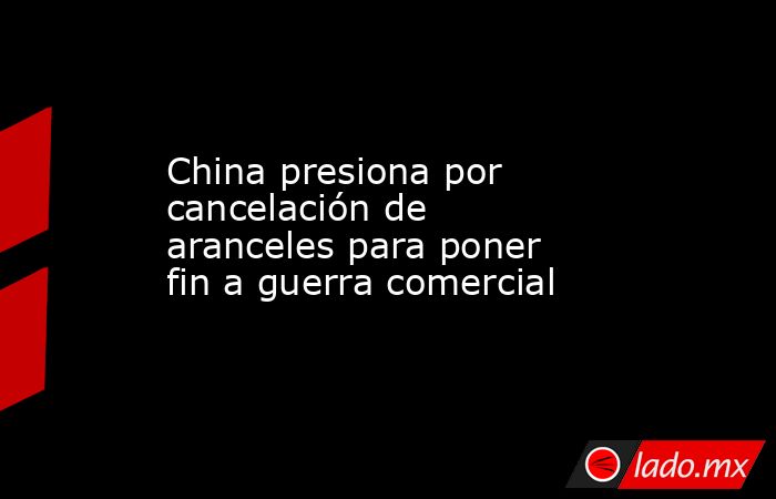 China presiona por cancelación de aranceles para poner fin a guerra comercial. Noticias en tiempo real