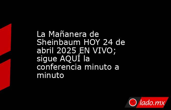 La Mañanera de Sheinbaum HOY 24 de abril 2025 EN VIVO; sigue AQUÍ la conferencia minuto a minuto. Noticias en tiempo real