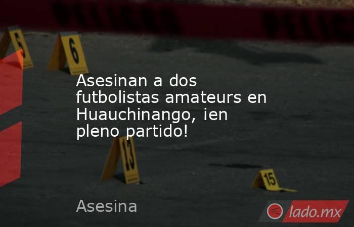Asesinan a dos futbolistas amateurs en Huauchinango, ¡en pleno partido!. Noticias en tiempo real