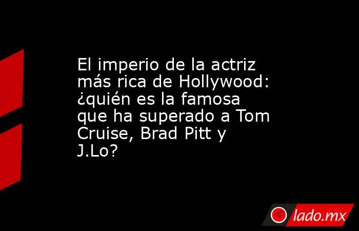 El imperio de la actriz más rica de Hollywood: ¿quién es la famosa que ha superado a Tom Cruise, Brad Pitt y J.Lo?. Noticias en tiempo real
