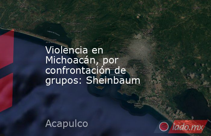 Violencia en Michoacán, por confrontación de grupos: Sheinbaum. Noticias en tiempo real