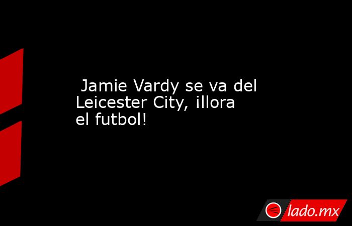  Jamie Vardy se va del Leicester City, ¡llora el futbol!. Noticias en tiempo real