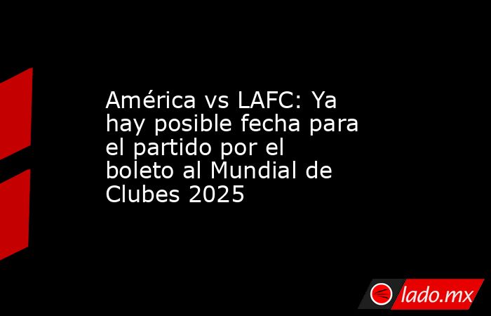 América vs LAFC: Ya hay posible fecha para el partido por el boleto al Mundial de Clubes 2025. Noticias en tiempo real