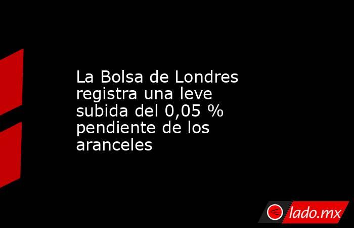 La Bolsa de Londres registra una leve subida del 0,05 % pendiente de los aranceles. Noticias en tiempo real