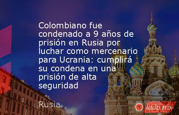 Colombiano fue condenado a 9 años de prisión en Rusia por luchar como mercenario para Ucrania: cumplirá su condena en una prisión de alta seguridad. Noticias en tiempo real