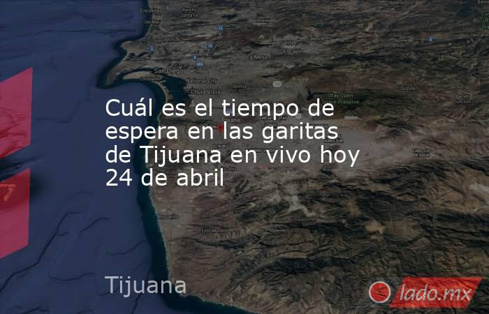Cuál es el tiempo de espera en las garitas de Tijuana en vivo hoy 24 de abril. Noticias en tiempo real