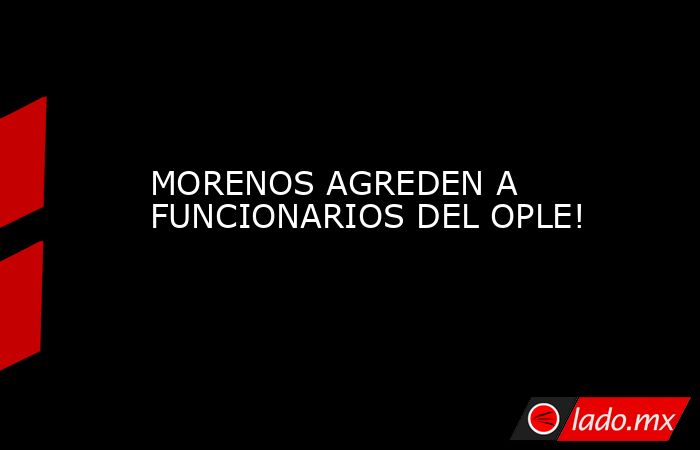 MORENOS AGREDEN A FUNCIONARIOS DEL OPLE!. Noticias en tiempo real