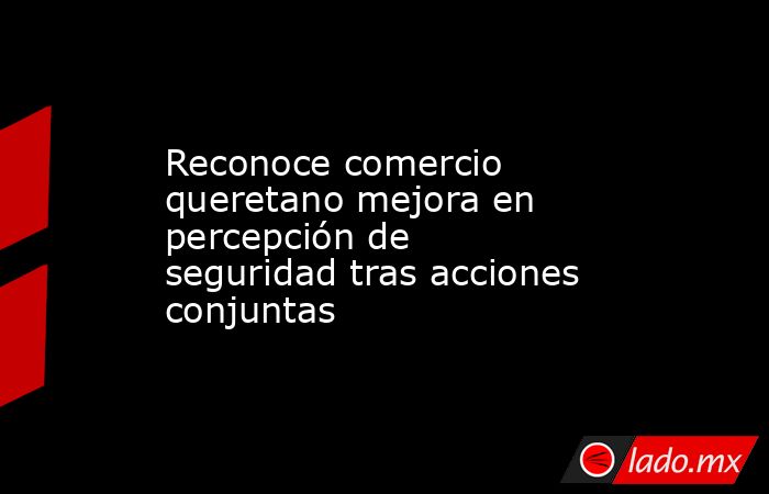 Reconoce comercio queretano mejora en percepción de seguridad tras acciones conjuntas. Noticias en tiempo real