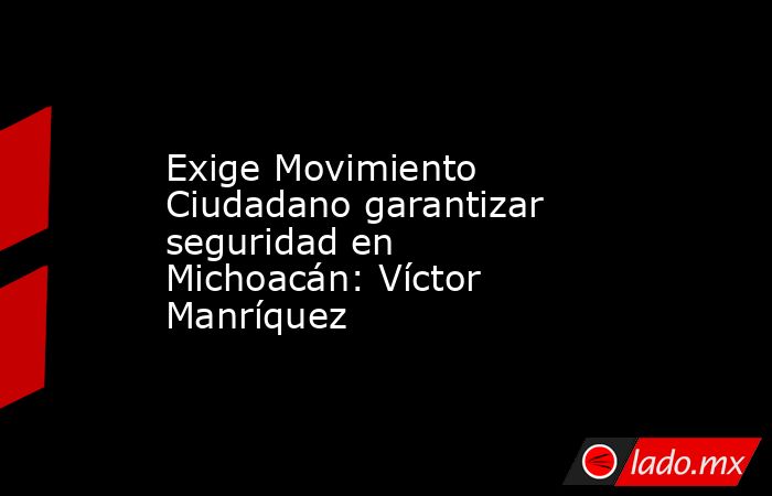 Exige Movimiento Ciudadano garantizar seguridad en Michoacán: Víctor Manríquez. Noticias en tiempo real