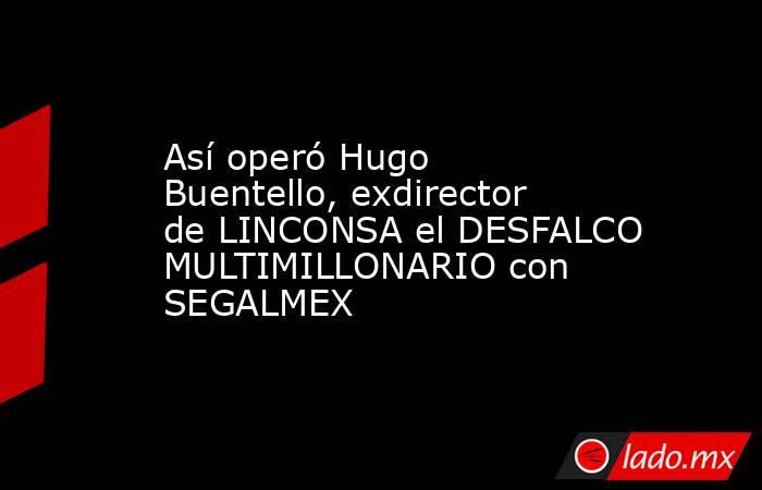 Así operó Hugo Buentello, exdirector de LINCONSA el DESFALCO MULTIMILLONARIO con SEGALMEX. Noticias en tiempo real