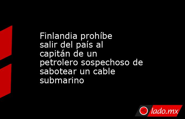 Finlandia prohíbe salir del país al capitán de un petrolero sospechoso de sabotear un cable submarino. Noticias en tiempo real