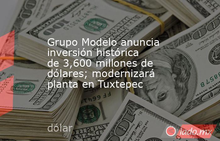 Grupo Modelo anuncia inversión histórica de 3,600 millones de dólares; modernizará planta en Tuxtepec. Noticias en tiempo real