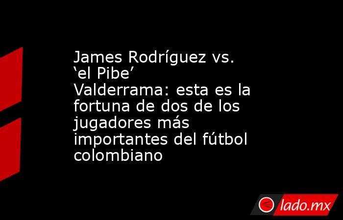 James Rodríguez vs. ‘el Pibe’ Valderrama: esta es la fortuna de dos de los jugadores más importantes del fútbol colombiano. Noticias en tiempo real