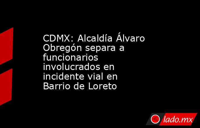 CDMX: Alcaldía Álvaro Obregón separa a funcionarios involucrados en incidente vial en Barrio de Loreto. Noticias en tiempo real