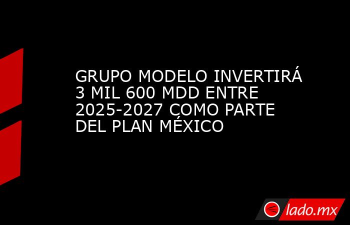 GRUPO MODELO INVERTIRÁ 3 MIL 600 MDD ENTRE 2025-2027 COMO PARTE DEL PLAN MÉXICO. Noticias en tiempo real