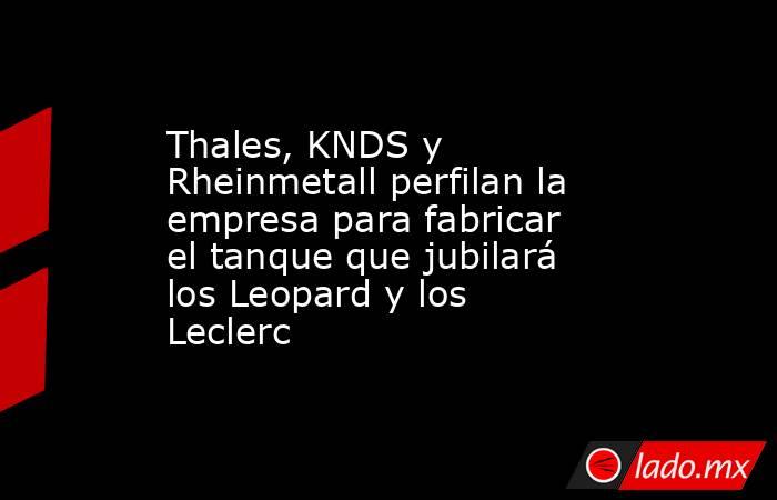 Thales, KNDS y Rheinmetall perfilan la empresa para fabricar el tanque que jubilará los Leopard y los Leclerc. Noticias en tiempo real
