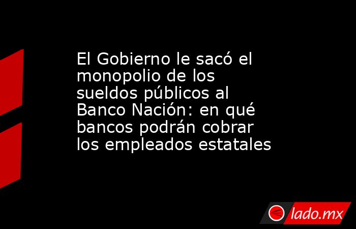El Gobierno le sacó el monopolio de los sueldos públicos al Banco Nación: en qué bancos podrán cobrar los empleados estatales. Noticias en tiempo real