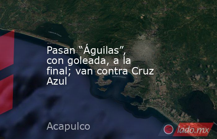 Pasan “Águilas”, con goleada, a la final; van contra Cruz Azul. Noticias en tiempo real
