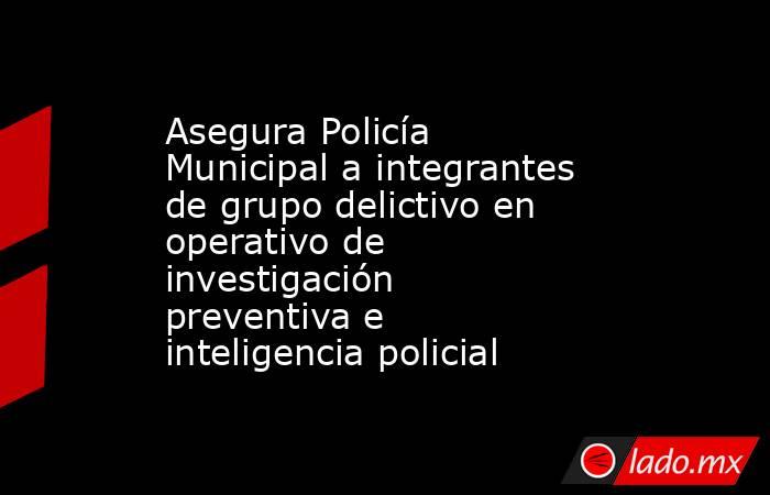 Asegura Policía Municipal a integrantes de grupo delictivo en operativo de investigación preventiva e inteligencia policial. Noticias en tiempo real