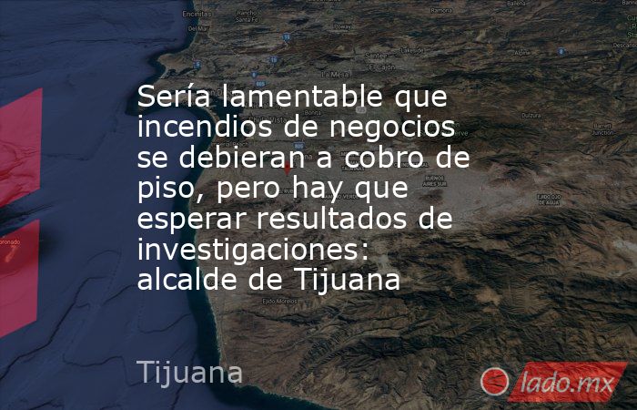 Sería lamentable que incendios de negocios se debieran a cobro de piso, pero hay que esperar resultados de investigaciones: alcalde de Tijuana. Noticias en tiempo real