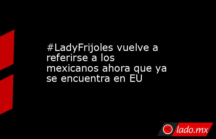 #LadyFrijoles vuelve a referirse a los mexicanos ahora que ya se encuentra en EU. Noticias en tiempo real