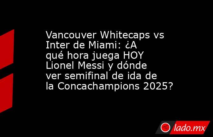 Vancouver Whitecaps vs Inter de Miami: ¿A qué hora juega HOY Lionel Messi y dónde ver semifinal de ida de la Concachampions 2025?. Noticias en tiempo real