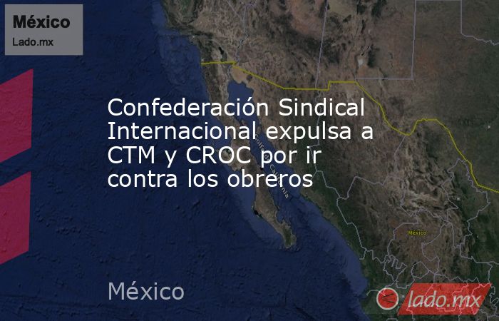Confederación Sindical Internacional expulsa a CTM y CROC por ir contra los obreros. Noticias en tiempo real