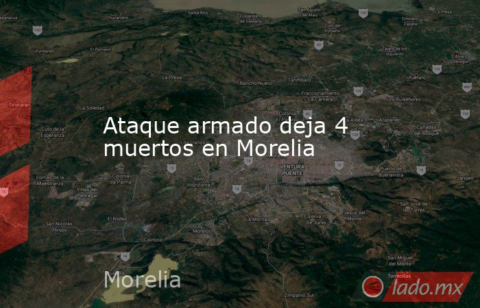 Ataque armado deja 4 muertos en Morelia. Noticias en tiempo real