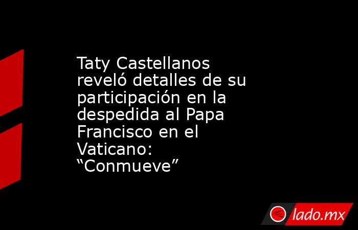 Taty Castellanos reveló detalles de su participación en la despedida al Papa Francisco en el Vaticano: “Conmueve”. Noticias en tiempo real