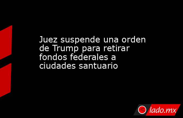 Juez suspende una orden de Trump para retirar fondos federales a ciudades santuario. Noticias en tiempo real