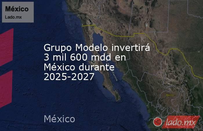 Grupo Modelo invertirá 3 mil 600 mdd en México durante 2025-2027. Noticias en tiempo real