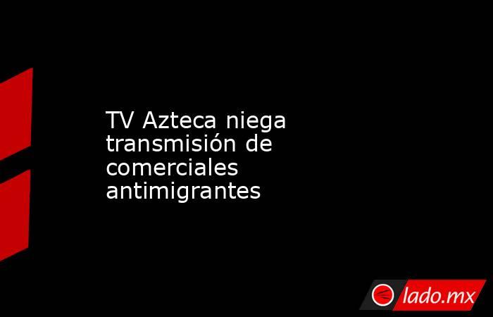 TV Azteca niega transmisión de comerciales antimigrantes. Noticias en tiempo real