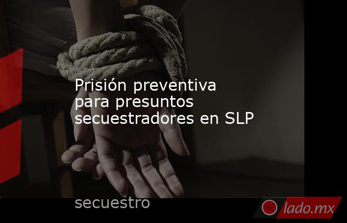 Prisión preventiva para presuntos secuestradores en SLP. Noticias en tiempo real