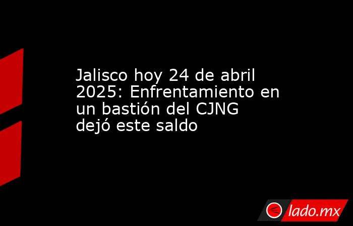 Jalisco hoy 24 de abril 2025: Enfrentamiento en un bastión del CJNG dejó este saldo. Noticias en tiempo real