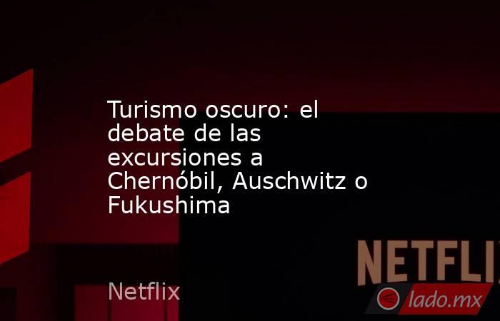 Turismo oscuro: el debate de las excursiones a Chernóbil, Auschwitz o Fukushima. Noticias en tiempo real