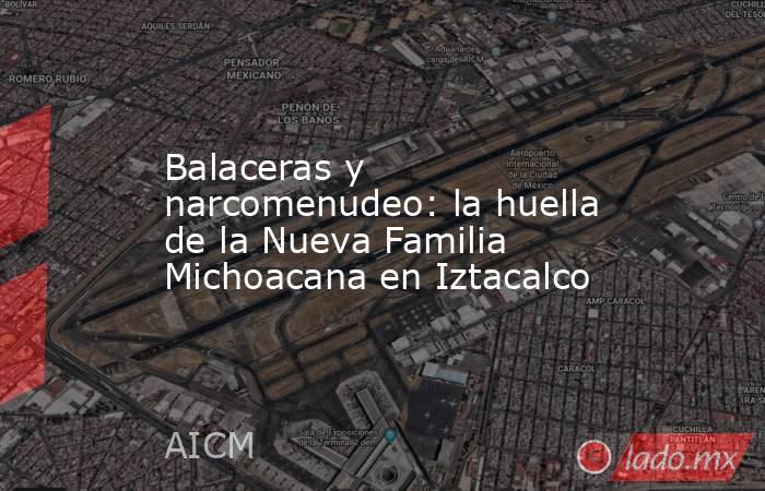 Balaceras y narcomenudeo: la huella de la Nueva Familia Michoacana en Iztacalco. Noticias en tiempo real