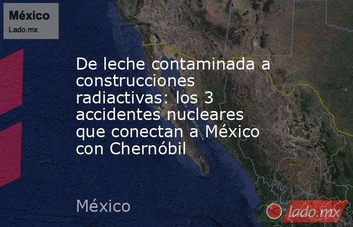 De leche contaminada a construcciones radiactivas: los 3 accidentes nucleares que conectan a México con Chernóbil. Noticias en tiempo real