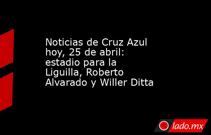 Noticias de Cruz Azul hoy, 25 de abril: estadio para la Liguilla, Roberto Alvarado y Willer Ditta. Noticias en tiempo real