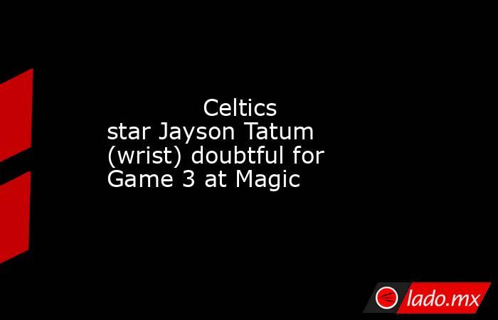             Celtics star Jayson Tatum (wrist) doubtful for Game 3 at Magic        . Noticias en tiempo real