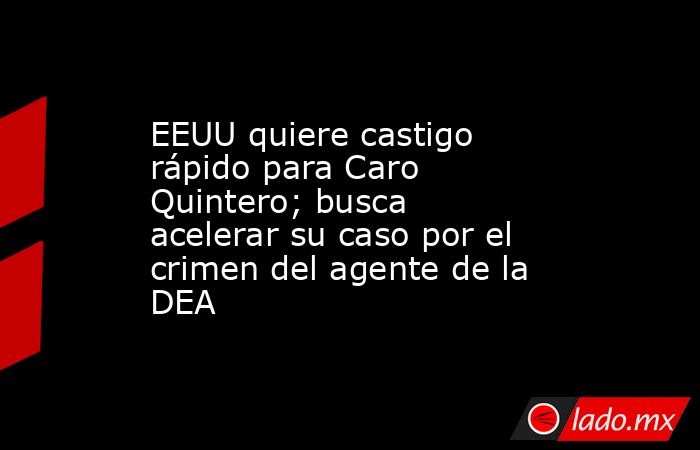 EEUU quiere castigo rápido para Caro Quintero; busca acelerar su caso por el crimen del agente de la DEA. Noticias en tiempo real