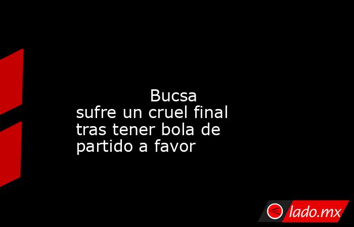                                                                                                                                      Bucsa sufre un cruel final tras tener bola de partido a favor                                                             . Noticias en tiempo real