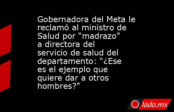 Gobernadora del Meta le reclamó al ministro de Salud por “madrazo” a directora del servicio de salud del departamento: “¿Ese es el ejemplo que quiere dar a otros hombres?”. Noticias en tiempo real