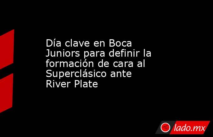 Día clave en Boca Juniors para definir la formación de cara al Superclásico ante River Plate . Noticias en tiempo real