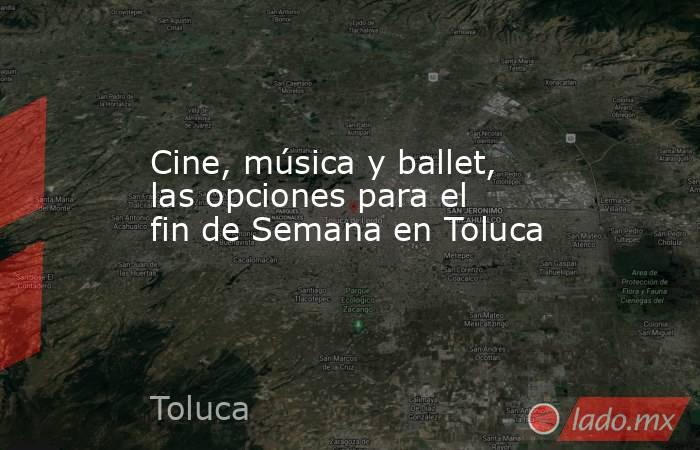 Cine, música y ballet, las opciones para el fin de Semana en Toluca. Noticias en tiempo real