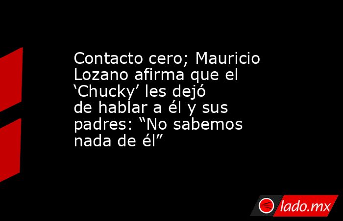Contacto cero; Mauricio Lozano afirma que el ‘Chucky’ les dejó de hablar a él y sus padres: “No sabemos nada de él”. Noticias en tiempo real