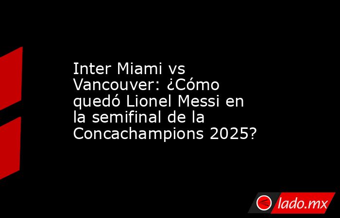 Inter Miami vs Vancouver: ¿Cómo quedó Lionel Messi en la semifinal de la Concachampions 2025?. Noticias en tiempo real