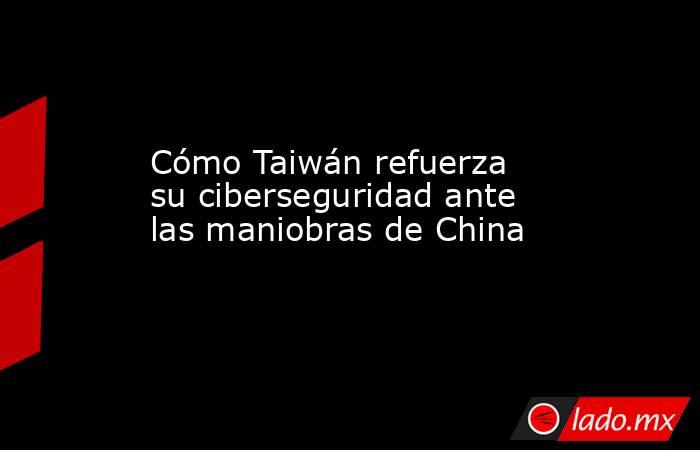 Cómo Taiwán refuerza su ciberseguridad ante las maniobras de China. Noticias en tiempo real