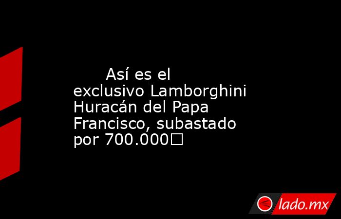                                                                                                       Así es el exclusivo Lamborghini Huracán del Papa Francisco, subastado por 700.000€                                                                       . Noticias en tiempo real